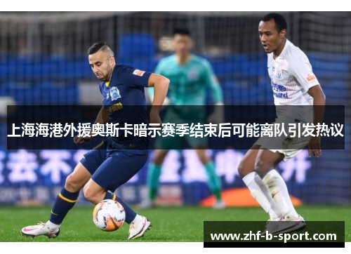 上海海港外援奥斯卡暗示赛季结束后可能离队引发热议